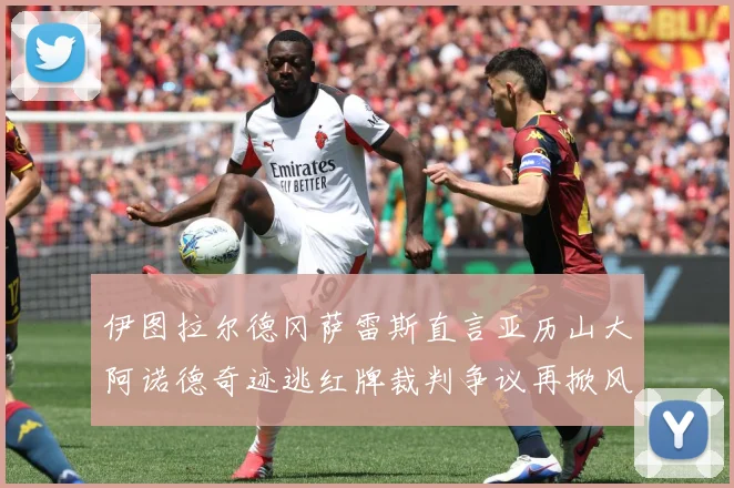 伊图拉尔德冈萨雷斯直言亚历山大阿诺德奇迹逃红牌裁判争议再掀风战术观察