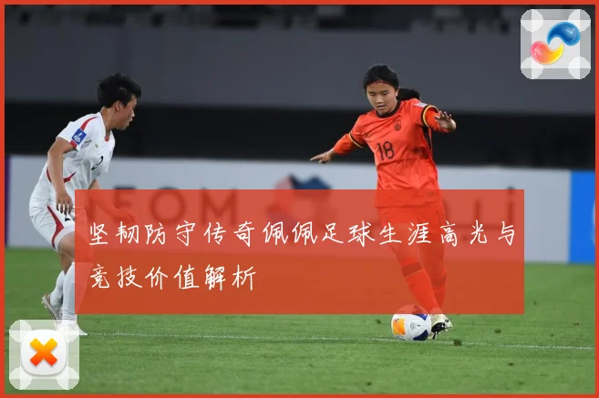 坚韧防守传奇佩佩足球生涯高光与竞技价值解析