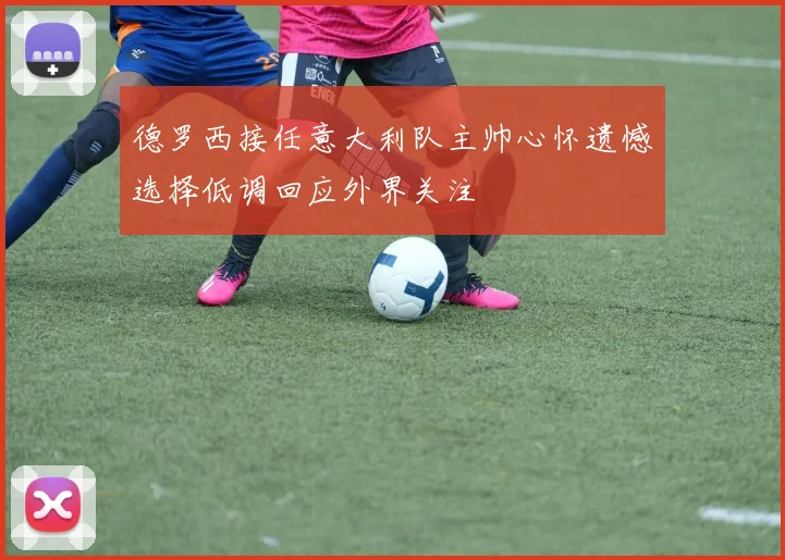 德罗西接任意大利队主帅心怀遗憾选择低调回应外界关注