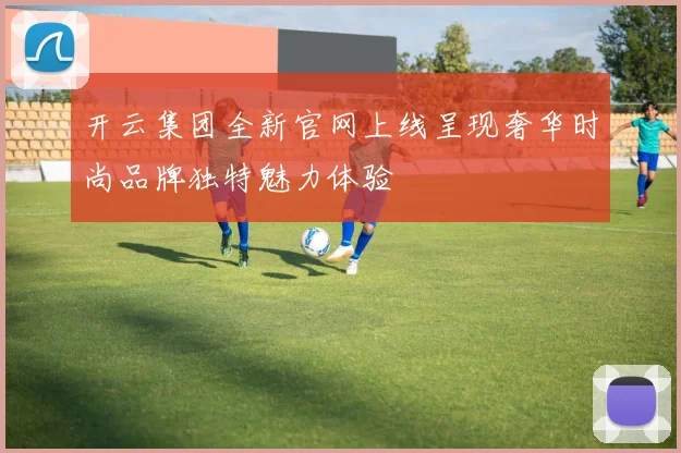 开云集团全新官网上线呈现奢华时尚品牌独特魅力体验