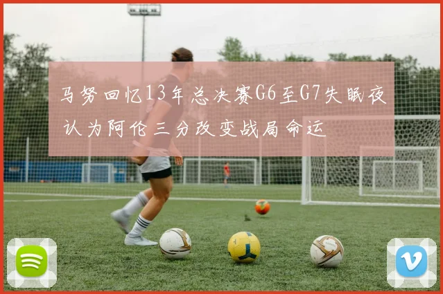 马努回忆13年总决赛G6至G7失眠夜 认为阿伦三分改变战局命运