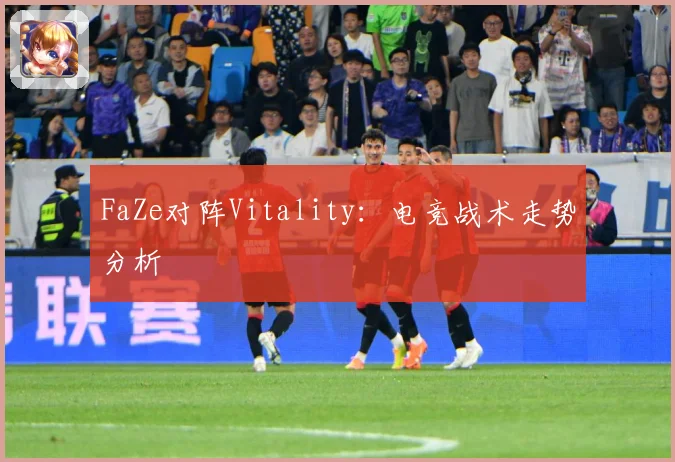 FaZe对阵Vitality：电竞战术走势分析