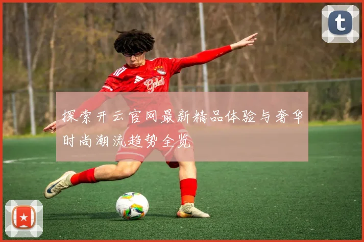 探索开云官网最新精品体验与奢华时尚潮流趋势全览
