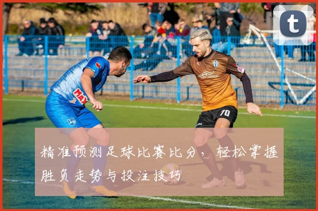 精准预测足球比赛比分，轻松掌握胜负走势与投注技巧