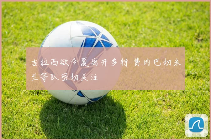 吉拉西欲今夏离开多特 费内巴切米兰等队密切关注