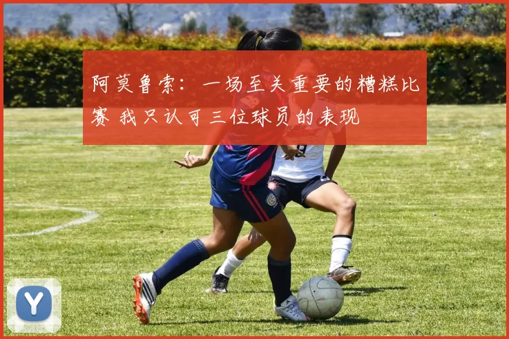 阿莫鲁索：一场至关重要的糟糕比赛 我只认可三位球员的表现